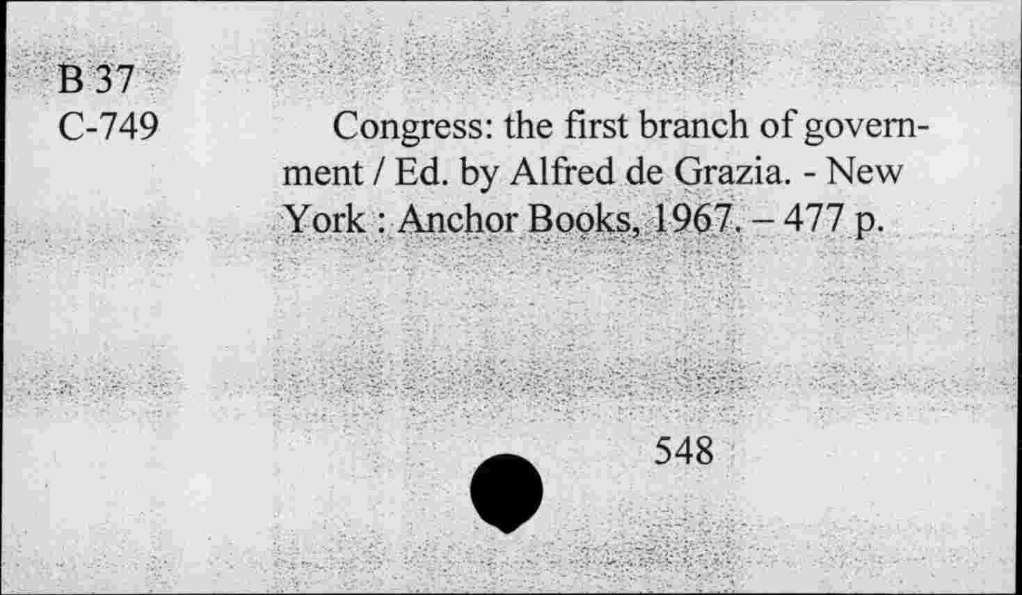 ﻿B37
C-749
Congress: the first branch of government / Ed. by Alfred de Grazia. - New York : Anchor Books, 1967. - 477 p.
548